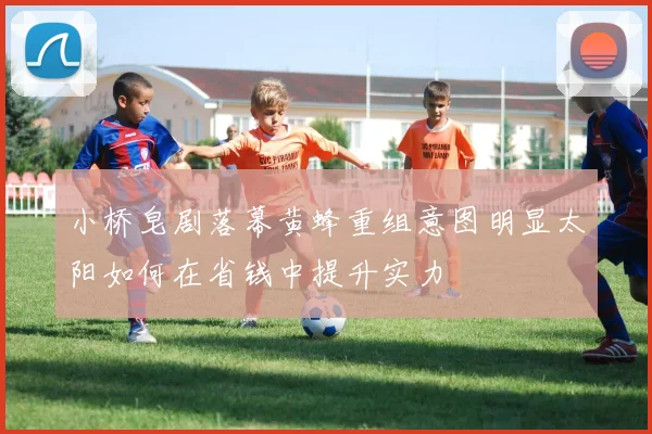 小桥皂剧落幕黄蜂重组意图明显太阳如何在省钱中提升实力