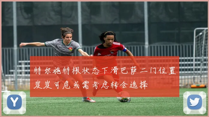 特尔施特根状态下滑巴萨二门位置岌岌可危或需考虑转会选择
