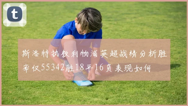 斯洛特执教利物浦英超战绩分析胜率仅55342胜18平16负表现如何