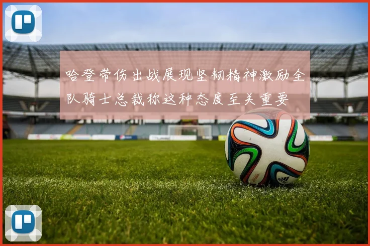 哈登带伤出战展现坚韧精神激励全队骑士总裁称这种态度至关重要