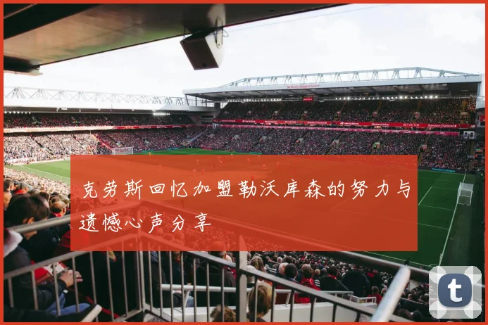 克劳斯回忆加盟勒沃库森的努力与遗憾心声分享