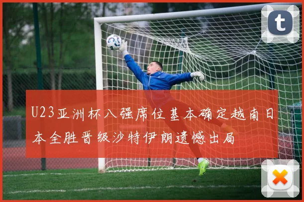 U23亚洲杯八强席位基本确定越南日本全胜晋级沙特伊朗遗憾出局