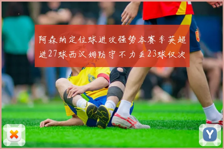 阿森纳定位球进攻强势本赛季英超进27球西汉姆防守不力丢23球仅次于伯恩茅斯