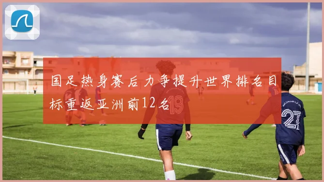 国足热身赛后力争提升世界排名目标重返亚洲前12名