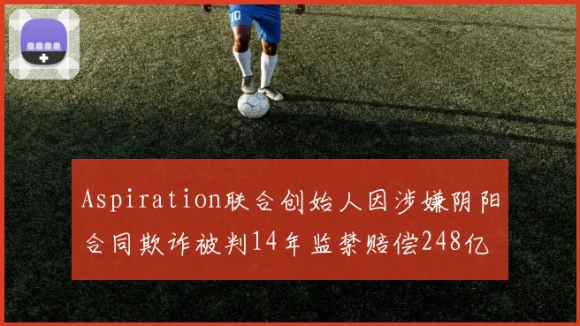 Aspiration联合创始人因涉嫌阴阳合同欺诈被判14年监禁赔偿248亿