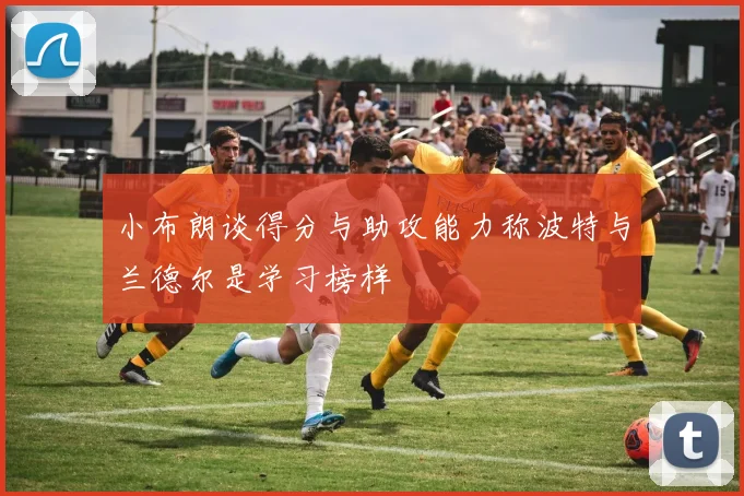小布朗谈得分与助攻能力称波特与兰德尔是学习榜样