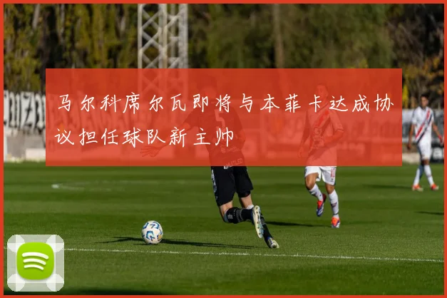 马尔科席尔瓦即将与本菲卡达成协议担任球队新主帅