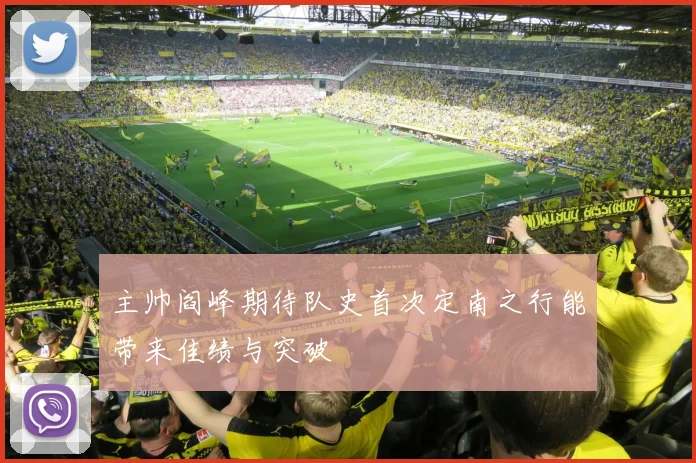 主帅阎峰期待队史首次定南之行能带来佳绩与突破