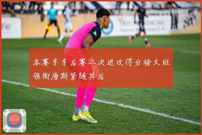 本赛季季后赛二次进攻得分榜文班领衔唐斯紧随其后