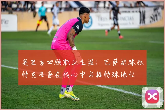奥里吉回顾职业生涯：巴萨进球独特克洛普在我心中占据特殊地位