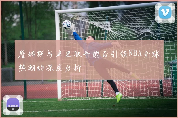 詹姆斯与库里联手能否引领NBA全球热潮的深度分析