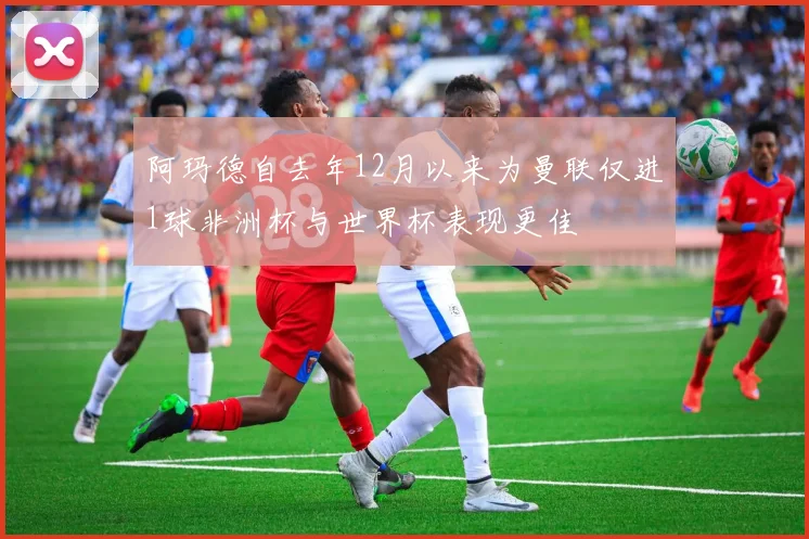 阿玛德自去年12月以来为曼联仅进1球非洲杯与世界杯表现更佳