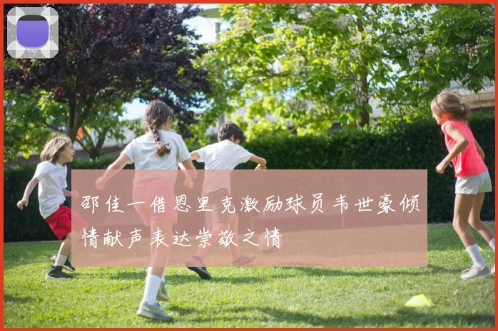 邵佳一借恩里克激励球员韦世豪倾情献声表达崇敬之情