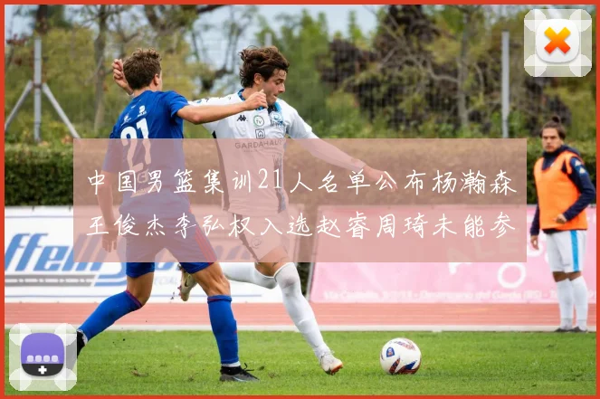 中国男篮集训21人名单公布杨瀚森王俊杰李弘权入选赵睿周琦未能参加