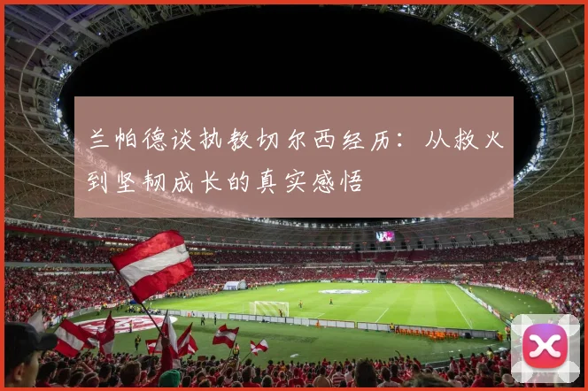 兰帕德谈执教切尔西经历：从救火到坚韧成长的真实感悟