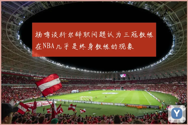 杨鸣谈科尔辞职问题认为三冠教练在NBA几乎是终身教练的现象