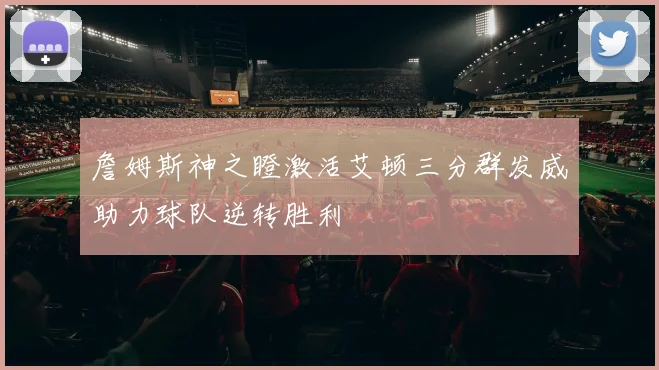 詹姆斯神之瞪激活艾顿三分群发威助力球队逆转胜利
