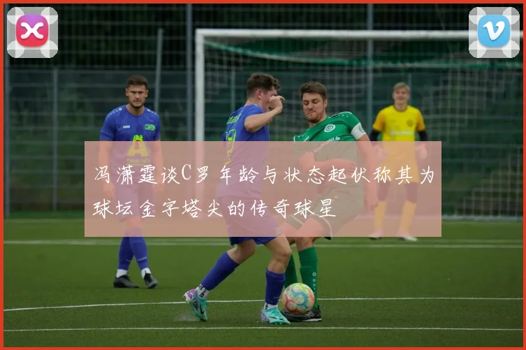 冯潇霆谈C罗年龄与状态起伏称其为球坛金字塔尖的传奇球星