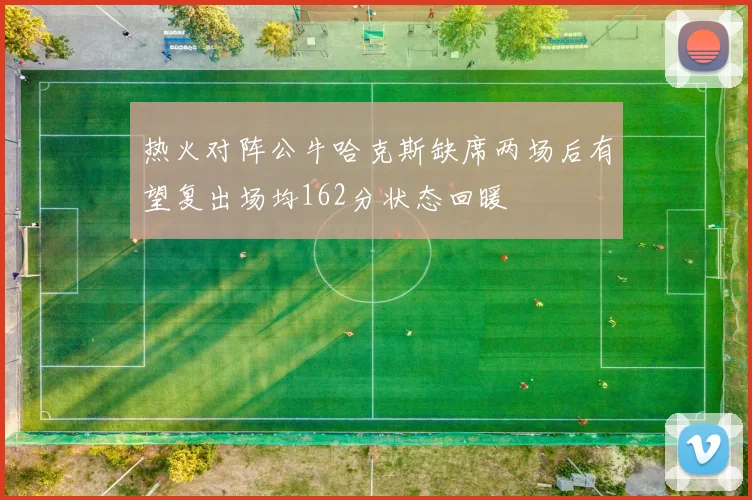热火对阵公牛哈克斯缺席两场后有望复出场均162分状态回暖