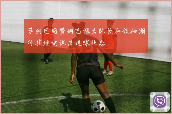 萨利巴盛赞姆巴佩为队长和领袖期待其继续保持进球状态