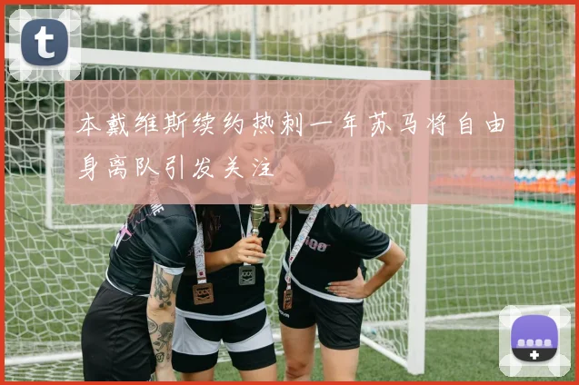 本戴维斯续约热刺一年苏马将自由身离队引发关注