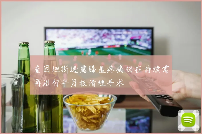 奎因坦斯透露膝盖疼痛仍在持续需再进行半月板清理手术