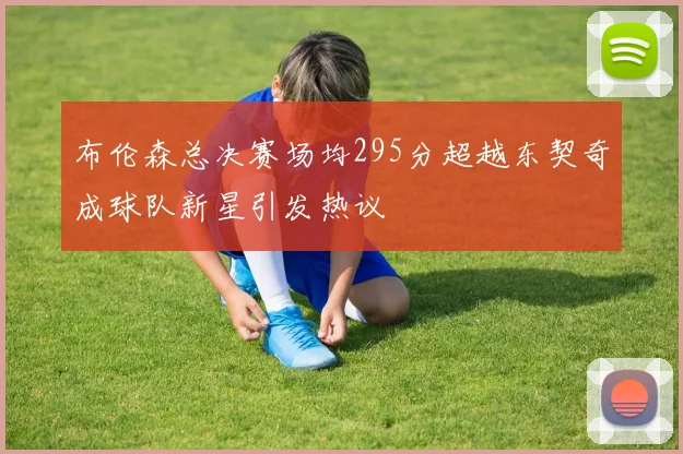 布伦森总决赛场均295分超越东契奇成球队新星引发热议