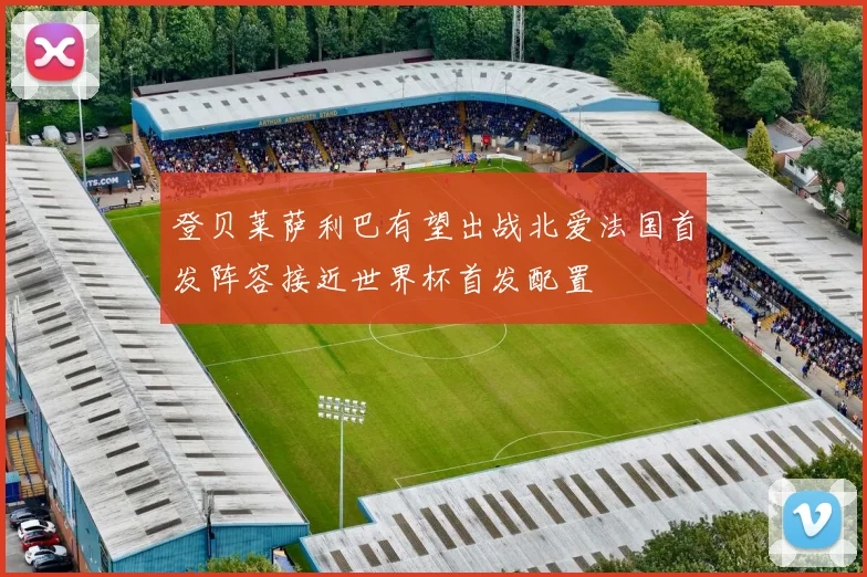 登贝莱萨利巴有望出战北爱法国首发阵容接近世界杯首发配置